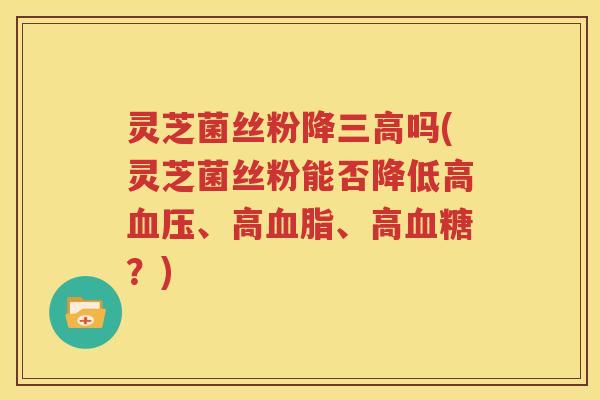 灵芝菌丝粉降三高吗(灵芝菌丝粉能否降低高血压、高血脂、高血糖？)