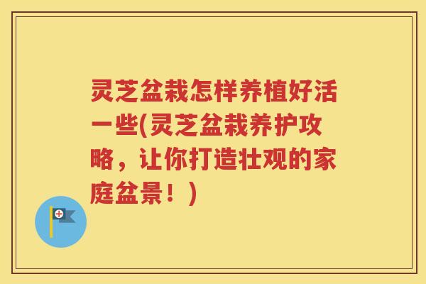 灵芝盆栽怎样养植好活一些(灵芝盆栽养护攻略，让你打造壮观的家庭盆景！)