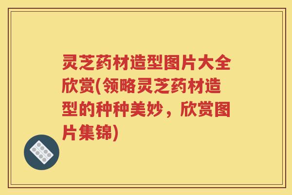 灵芝药材造型图片大全欣赏(领略灵芝药材造型的种种美妙，欣赏图片集锦)
