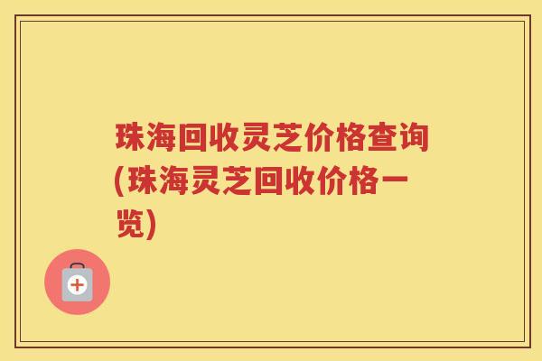 珠海回收灵芝价格查询(珠海灵芝回收价格一览)