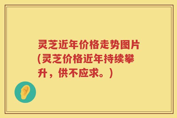 灵芝近年价格走势图片(灵芝价格近年持续攀升,供不应求。) 灵芝近年价格走势图片(灵芝价格近年持续攀升,供不应求。)