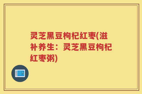 灵芝黑豆枸杞红枣(滋补养生：灵芝黑豆枸杞红枣粥)