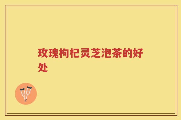 玫瑰枸杞灵芝泡茶的好处
