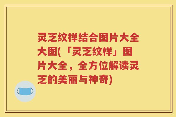 灵芝纹样结合图片大全大图(「灵芝纹样」图片大全，全方位解读灵芝的美丽与神奇)