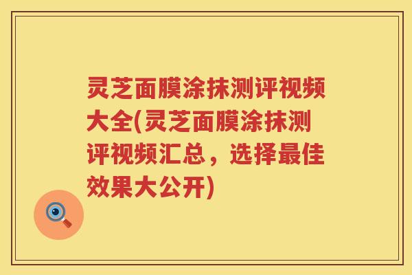 灵芝面膜涂抹测评视频大全(灵芝面膜涂抹测评视频汇总，选择最佳效果大公开)