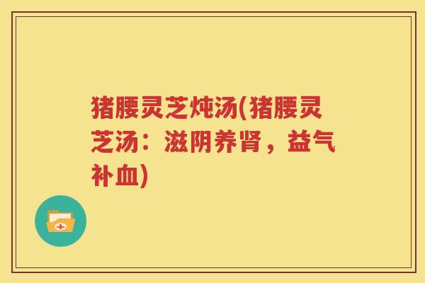 猪腰灵芝炖汤(猪腰灵芝汤:滋阴养,益气补) 猪腰灵芝炖汤(猪腰灵芝汤:滋阴养,益气补)