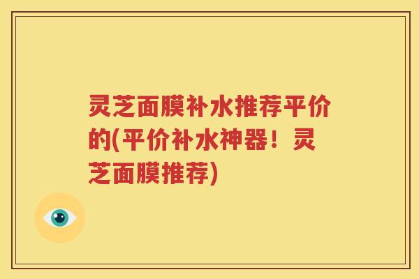 灵芝面膜补水推荐平价的(平价补水神器!灵芝面膜推荐) 灵芝面膜补水推荐平价的(平价补水神器!灵芝面膜推荐)