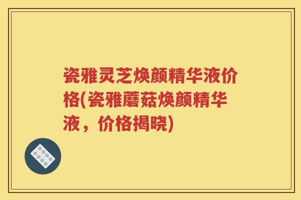 瓷雅灵芝焕颜精华液价格(瓷雅蘑菇焕颜精华液，价格揭晓)