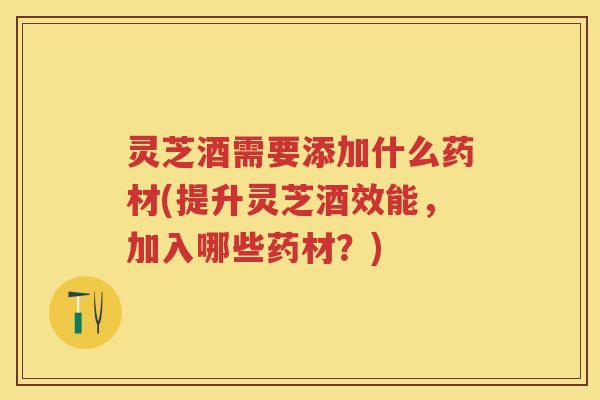 灵芝酒需要添加什么药材(提升灵芝酒效能，加入哪些药材？)