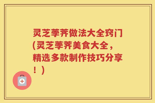 灵芝荸荠做法大全窍门(灵芝荸荠美食大全，精选多款制作技巧分享！)