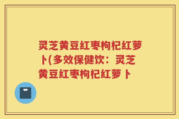 灵芝黄豆红枣枸杞红萝卜(多效保健饮：灵芝黄豆红枣枸杞红萝卜