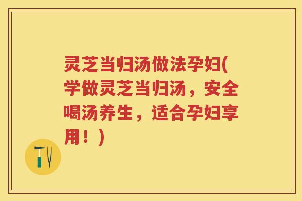 灵芝当归汤做法孕妇(学做灵芝当归汤，安全喝汤养生，适合孕妇享用！)