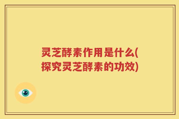 灵芝酵素作用是什么(探究灵芝酵素的功效)
