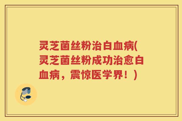 灵芝菌丝粉治白血病(灵芝菌丝粉成功治愈白血病，震惊医学界！)
