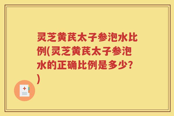 灵芝黄芪太子参泡水比例(灵芝黄芪太子参泡水的正确比例是多少？)