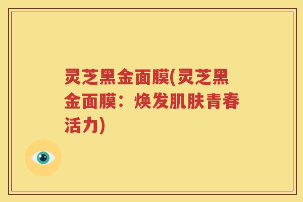 灵芝黑金面膜(灵芝黑金面膜:焕发肌肤青春活力)