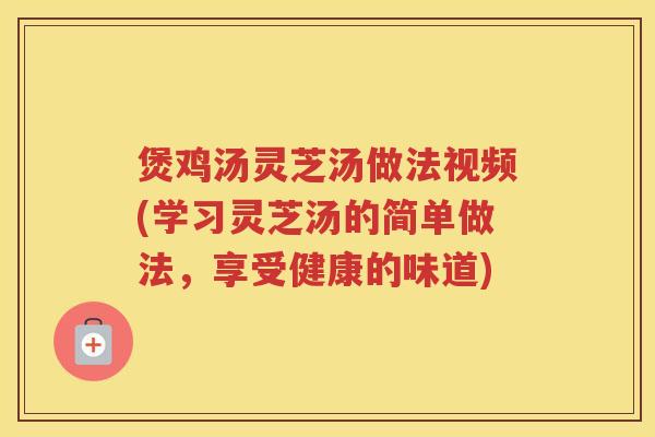 煲鸡汤灵芝汤做法视频(学习灵芝汤的简单做法，享受健康的味道)