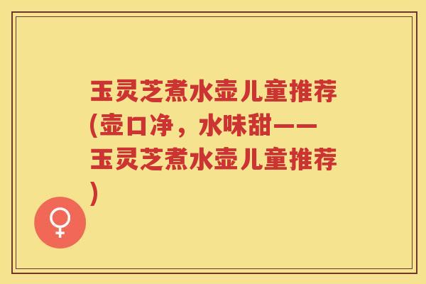 玉灵芝煮水壶儿童推荐(壶口净，水味甜——玉灵芝煮水壶儿童推荐)