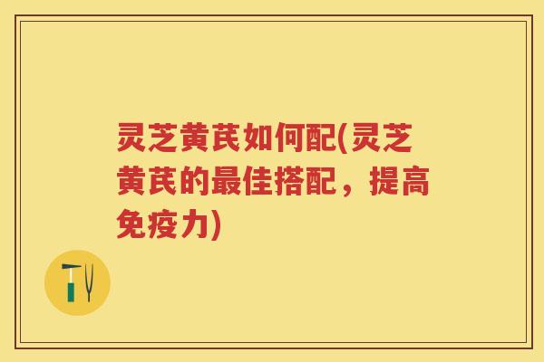 灵芝黄芪如何配(灵芝黄芪的最佳搭配，提高免疫力)