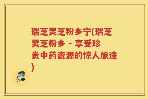 瑞芝灵芝粉乡宁(瑞芝灵芝粉乡 - 享受珍贵中药资源的惊人旅途)