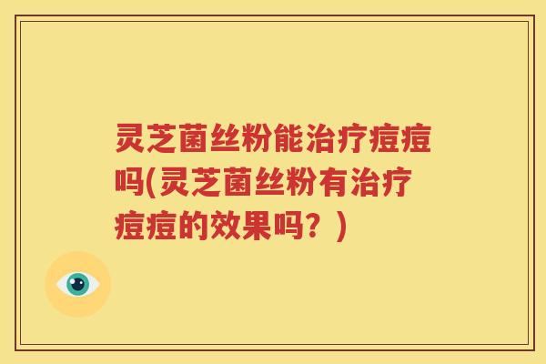 灵芝菌丝粉能治疗痘痘吗(灵芝菌丝粉有治疗痘痘的效果吗？)