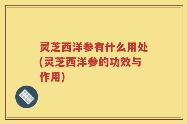 灵芝西洋参有什么用处(灵芝西洋参的功效与作用) 灵芝西洋参有什么用处(灵芝西洋参的功效与作用)