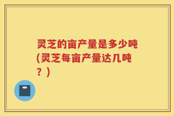 灵芝的亩产量是多少吨(灵芝每亩产量达几吨？)