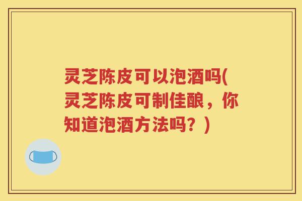 灵芝陈皮可以泡酒吗(灵芝陈皮可制佳酿，你知道泡酒方法吗？)