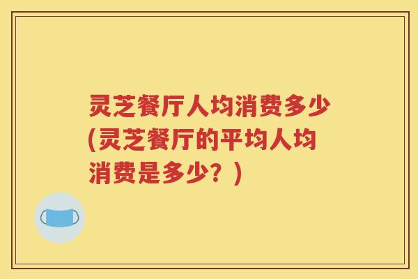 灵芝餐厅人均消费多少(灵芝餐厅的平均人均消费是多少？)