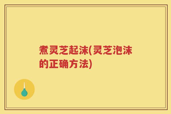 煮灵芝起沫(灵芝泡沫的正确方法)