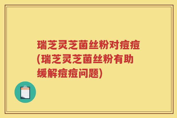 瑞芝灵芝菌丝粉对痘痘(瑞芝灵芝菌丝粉有助缓解痘痘问题)