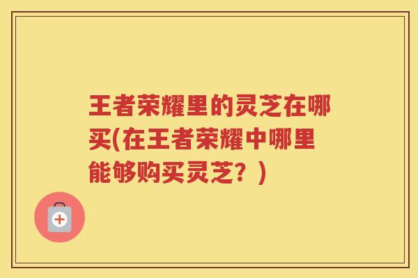 王者荣耀里的灵芝在哪买(在王者荣耀中哪里能够购买灵芝？)