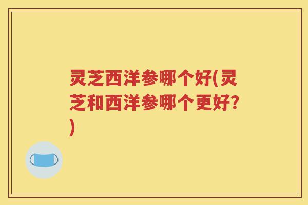 灵芝西洋参哪个好(灵芝和西洋参哪个更好？)