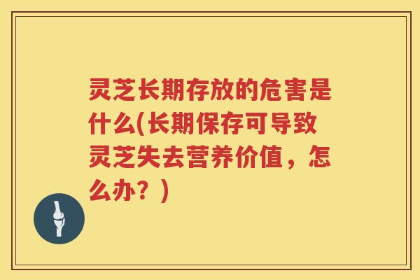 灵芝长期存放的危害是什么(长期保存可导致灵芝失去营养价值，怎么办？)