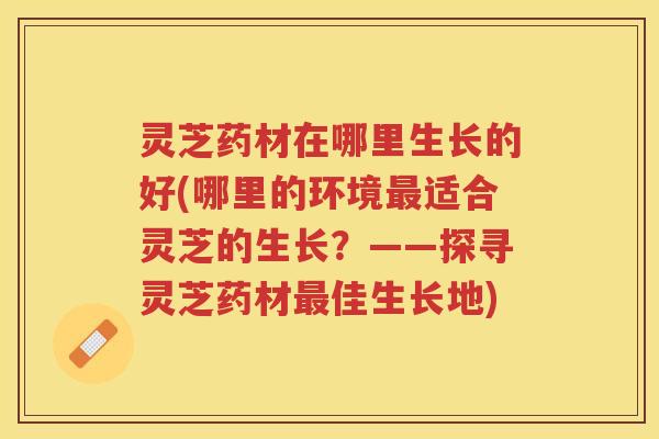 灵芝药材在哪里生长的好(哪里的环境最适合灵芝的生长？——探寻灵芝药材最佳生长地)