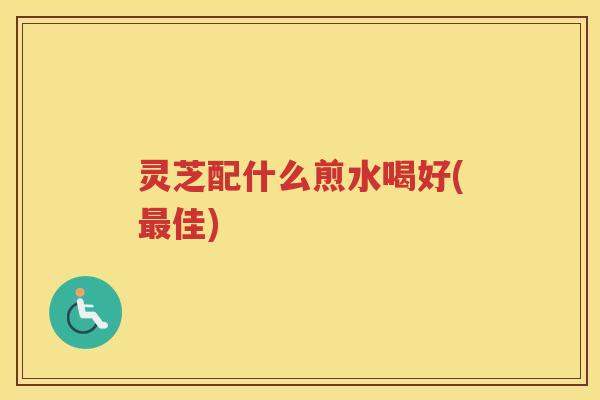 灵芝配什么煎水喝好(最佳)