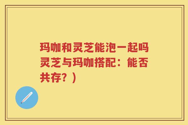 玛咖和灵芝能泡一起吗灵芝与玛咖搭配:能否共存?) 玛咖和灵芝能泡一起吗灵芝与玛咖搭配:能否共存?)