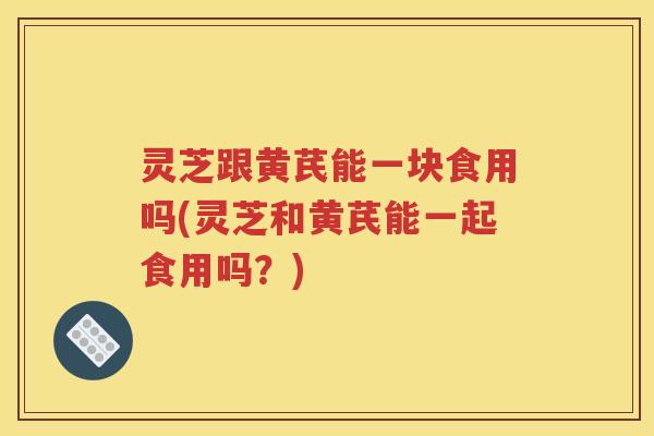 灵芝跟黄芪能一块食用吗(灵芝和黄芪能一起食用吗？)