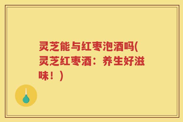 灵芝能与红枣泡酒吗(灵芝红枣酒：养生好滋味！)