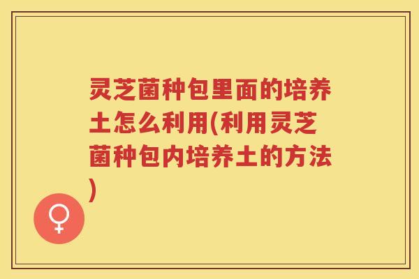 灵芝菌种包里面的培养土怎么利用(利用灵芝菌种包内培养土的方法)