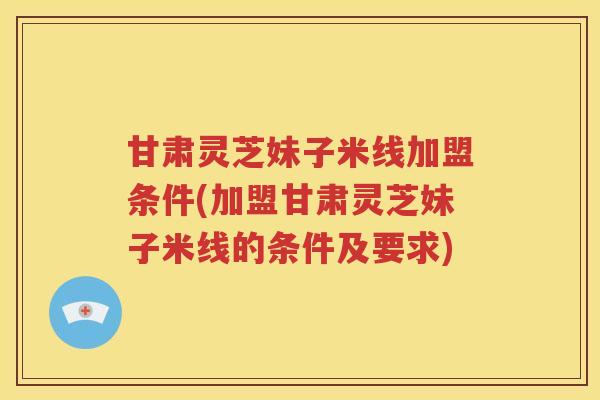 甘肃灵芝妹子米线加盟条件(加盟甘肃灵芝妹子米线的条件及要求)