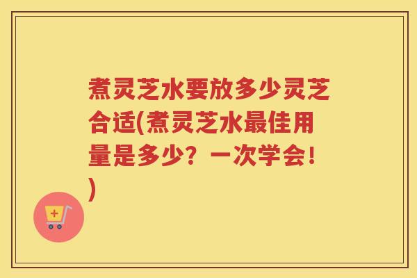 煮灵芝水要放多少灵芝合适(煮灵芝水最佳用量是多少？一次学会！)