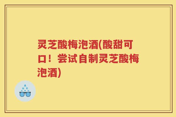 灵芝酸梅泡酒(酸甜可口！尝试自制灵芝酸梅泡酒)
