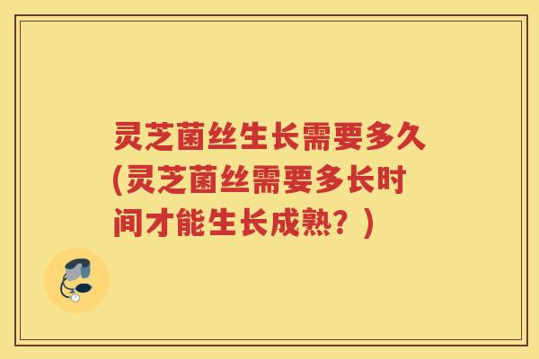 灵芝菌丝生长需要多久(灵芝菌丝需要多长时间才能生长成熟？)