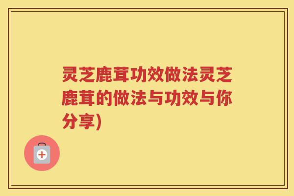 灵芝鹿茸功效做法灵芝鹿茸的做法与功效与你分享)