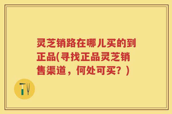 灵芝销路在哪儿买的到正品(寻找正品灵芝销售渠道，何处可买？)