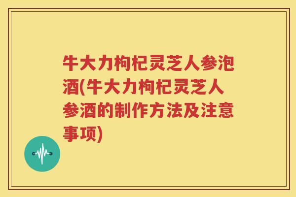 牛大力枸杞灵芝人参泡酒(牛大力枸杞灵芝人参酒的制作方法及注意事项)