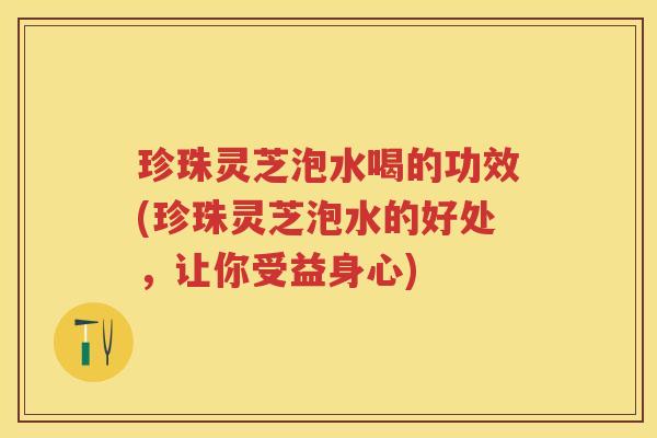 珍珠灵芝泡水喝的功效(珍珠灵芝泡水的好处，让你受益身心)