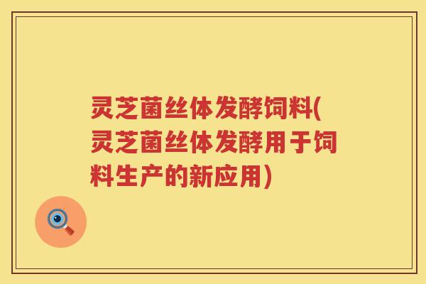 灵芝菌丝体发酵饲料(灵芝菌丝体发酵用于饲料生产的新应用)