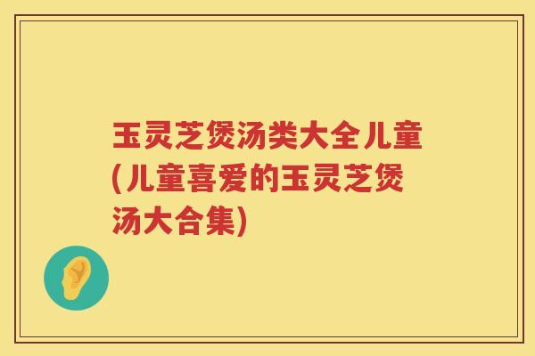 玉灵芝煲汤类大全儿童(儿童喜爱的玉灵芝煲汤大合集)
